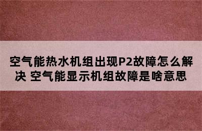 空气能热水机组出现P2故障怎么解决 空气能显示机组故障是啥意思